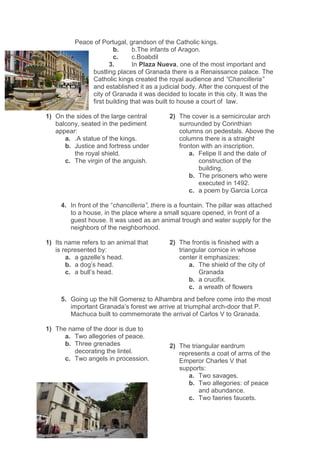 Peace of Portugal, grandson of the Catholic kings.
b. b.The infants of Aragon.
c. c.Boabdil
3. In Plaza Nueva, one of the most important and
bustling places of Granada there is a Renaissance palace. The
Catholic kings created the royal audience and “Chancilleria”
and established it as a judicial body. After the conquest of the
city of Granada it was decided to locate in this city. It was the
first building that was built to house a court of law.
1) On the sides of the large central
balcony, seated in the pediment
appear:
a. .A statue of the kings.
b. Justice and fortress under
the royal shield.
c. The virgin of the anguish.
2) The cover is a semicircular arch
surrounded by Corinthian
columns on pedestals. Above the
columns there is a straight
fronton with an inscription.
a. Felipe II and the date of
construction of the
building.
b. The prisoners who were
executed in 1492.
c. a poem by Garcia Lorca
4. In front of the “chancilleria”, there is a fountain. The pillar was attached
to a house, in the place where a small square opened, in front of a
guest house. It was used as an animal trough and water supply for the
neighbors of the neighborhood.
1) Its name refers to an animal that
is represented by:
a. a gazelle’s head.
b. a dog’s head.
c. a bull’s head.
2) The frontis is finished with a
triangular cornice in whose
center it emphasizes:
a. The shield of the city of
Granada
b. a crucifix.
c. a wreath of flowers
5. Going up the hill Gomerez to Alhambra and before come into the most
important Granada’s forest we arrive at triumphal arch-door that P.
Machuca built to commemorate the arrival of Carlos V to Granada.
1) The name of the door is due to
a. Two allegories of peace.
b. Three grenades
decorating the lintel.
c. Two angels in procession.
2) The triangular eardrum
represents a coat of arms of the
Emperor Charles V that
supports:
a. Two savages.
b. Two allegories: of peace
and abundance.
c. Two faeries faucets.
 