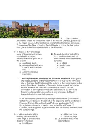 6. We come into
Alhambra’s forest; we’ll reach the heart of the Muslim Granada, palatal city
of the nazarí kingdom, the last Islamic stronghold in the Iberian peninsula.
The gateway The Gate of Justice, Bad al-Sharia, is one of the four gates
than give entrance to the palatial site of the Alhambra.
1) In this door they emphasize
some of the most well-known
symbols of the culture
alhambreña in the great arc of
the facade.
a. A colossal giant.
b. An open hand with your
forearm and a tasseled
key.
c. A commemorative
inscription.
2) To reach the other side of the
door, you have to cross four
inner corners which are covered
by vaults:
a. of edges
b. semicircular
c. lobed
7. Already inside the enclosure we are in the Alhambra. It is a group
of palaces, gardens and fortress that housed a true citadel within the
city of Granada itself that served like lodging to the monarch and to the
court of the Nazarí Kingdom of Granada. Its true appeal, as in other
Muslim works of the time, lies not only in the interiors, whose
decoration is among the summits of Andalusian art, but also in its
location and adaptation, generating a new landscape but totally
integrated with the preexisting nature.
In the same center of the enclosure we go to the Palace of Charles V.
Called this way because it was built at the beginning as the residence of
Emperor Charles. His architect was Pedro de Machuca in 1542.
His style is renaissance. Is located next to the Nazarí Palace of
Comares, what supposes a great contrast with the Islamic architecture of
the surroundings.
1) In all the perimeter of the
building they emphasize
some rings of bronze with a
decorative function:
a. 5 gold rings
b. 40 bronze rings
c. 100 stone rings
2) On the front door, in the
pediment are:
 