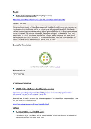 MATHS
Huétor Tajar enigma geocache (Waiting for publication)
https://www.geocaching.com/geocache/GC7ZGDX_huetor-tajar-enigma-geocache
Personal Cache Note
Este geocache está situado en Huétor Tajar,una pequeña ciudad de Granada, pero si quieres conocer sus
coordenadas primero tendrás que resolver un enigma: observa las puertas del estadio de fútbol, están
rodeadas por unas figuras geométricas; cuenta cuántas hay y multiplícalas por el número de puertas para
obtener el resultado This geocache is situated in HuétorTajar, a little city of Granada, but if you really
want to know the exactly coordinates, first of all you will must resolve an enigma: look at the football
stadium´s doors, these entries surrounded by some geometrics figure, count how many figures are, then
multiply its by the number of doors there are in order to get the result.
Geocache Description:
Puedes validar la solución a tu puzzle con certitude.
Solution checker
N 37° 11.929 W 0
SPORTS-ORIENTEERING
CACHE DE LA CRUZ: more than hiking in the mountain
https://www.geocaching.com/geocache/GC70VJP_geocache-de-la-cruz-de-loja-granada-virtual-
tour?guid=6077d326-0254-4542-859d-6715a8267b44
This cache was the perfect excuse to plan and experience a CITO activity with our younger students. Here
you have a prezi presentation about it.
https://geocachingerasmus.weebly.com/highlights.html
OTHERS
WATER CACHES / CACHES DEL AGUA
Loja is known as the city of water and the Spanish team has created three different caches based on
relevant places related with water in our town.
 