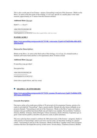 This is also a cache part of our Eramus + project, Geocaching in and out of the classroom - Minds on the
Move. As same as the first cache of this triology, it is in Loja, specific in a nearby place to the water
museum, approximately at 15 meters from the museum entrance.
Additional Hints (Decrypt)
Shrtb!!!-------Sver!!!
A|B|C|D|E|F|G|H|I|J|K|L|M
-------------------------
N|O|P|Q|R|S|T|U|V|W|X|Y|Z (letter above equals below, and vice versa)
WATER CACHE 3
https://www.geocaching.com/geocache/GC7YV0K_watercache-3?guid=4c376d2f-604a-485a-829f-
285610edf545
Geocache Description:
Minds on the Move. As same as the third cache of this triology, it is in Loja, it is situated nearby a
fountain call Fuente Santa and the is a bit separarated, about 10 metres around
Additional Hints (Decrypt)
Or pnershyy jvgu gur ebpxf
Decryption Key
A|B|C|D|E|F|G|H|I|J|K|L|M
-------------------------
N|O|P|Q|R|S|T|U|V|W|X|Y|Z
(letter above equals below, and vice versa)
ERASMUS + 30 ANNIVERSARY
https://www.geocaching.com/geocache/GC7YZ2J_erasmus-30-anniversary?guid=31a48a8a-b298-
4093-ba2a-c029095ffea3
Geocache Description:
Este nuevo cache se ha creado para celebrar el 30 aniversario de los programas Erasmus, gracias a los
cuales la actividad del "Geocaching"· llegó a nuestro pueblo. Durante dos años hemos trabajado en un
proyecto llamado: "Geocaching in and out of the Classroom - Minds on the Move" junto con 6 países
europeos más que también han desarrollado esta actividad en sus ciudades: Novara (Italia), Tesalónica
(Grecia), Bollène (Francia), Sintra (Portugal), Vilnius (Lituania) y Kielce (Polonia). Esperamos que os
guste visitar nuestro pueblo y descubrir este precioso cache en plena naturaleza.
This new cache has been created to celebrate the 30th anninversary of the Eramus + programs, thanks to
it this activity of "Geocaching" came to our town. For two years, we have been working on a project
called - "Geocaching in and out of the Classroom - Minds on the Move" together with 6 more European
countries that have developed this activity in their towns: Novara (Italy), Tesalónica (Greece), Bollène
 