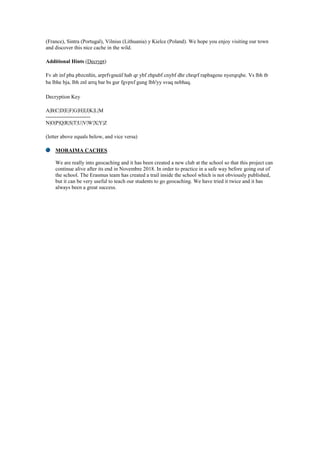(France), Sintra (Portugal), Vilnius (Lithuania) y Kielce (Poland). We hope you enjoy visiting our town
and discover this nice cache in the wild.
Additional Hints (Decrypt)
Fv ab inf pba pbzcnñín, arprfvgneáf hab qr ybf zhpubf cnybf dhr chrqrf rapbagene nyerqrqbe. Vs lbh tb
ba lbhe bja, lbh znl arrq bar bs gur fgvpxf gung lbh'yy svaq nebhaq.
Decryption Key
A|B|C|D|E|F|G|H|I|J|K|L|M
-------------------------
N|O|P|Q|R|S|T|U|V|W|X|Y|Z
(letter above equals below, and vice versa)
MORAIMA CACHES
We are really into geocaching and it has been created a new club at the school so that this project can
continue alive after its end in Novembre 2018. In order to practice in a safe way before going out of
the school. The Erasmus team has created a trail inside the school which is not obviously published,
but it can be very useful to teach our students to go geocaching. We have tried it twice and it has
always been a great success.
 