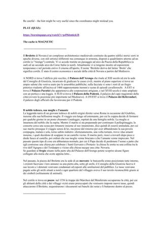Be careful – the hint might be very useful since the coordinates might mislead you.
PLAY (QUIZ):
https://learningapps.org/watch?v=p4966m6ek18
The cache is MAGNETIC
-----------------------------------------------
Il Broletto di Novara è un complesso architettonico medioevale costituito da quattro edifici storici sorti in
epoche diverse, con stili artistici differenti ma comunque in armonia, disposti a quadrilatero attorno ad un
cortile (o "Arengo") centrale. Vi si accede tramite un passaggio ad arco da Piazza della Repubblica (a
sud) ed un secondo arco da Corso Italia (a nord). Attualmente vi si tengono mostre ed esposizioni
temporanee e nel periodo estivo il cinema all'aperto. Il nome „Broletto deriva dal latino „Brolo‟ che
significa cortile. È stato il centro economico e sociale della città di Novara a partire dal Medioevo.
A NORD si trova l‟edificio più vecchio, il Palazzo dell’Arengo che risale al XIII secolo ed era la sede
del Consiglio di Giustizia, incaricato di giudicare le cause civili, mentre al piano superiore si trova un
ampio salone che veniva usato per le assemblee pubbliche; sulla facciata vi sono i resti di un fregio
pittorico risalente all'incirca al 1460 rappresentante stemmi e scene di episodi cavallereschi. A EST si
trova il Palazzo Paratici che apparteneva alle corporazioni artigiane, e nel XVIII secolo è stato ampliato
con un portico e una loggia. A SUD si trova il Palazzo della Podestà, il palazzo del capo magistrato della
città (ovvero la posizione più importante nel Medioevo). A OVEST si trova il Palazzo dei Referendari,
il palazzo degli ufficiali che lavoravano per il Podestà.
Il nobile tedesco, sua moglie e l'amante
La leggenda narra di un giovane tedesco di nobili origini diretto verso Roma in occasione del Giubileo,
insieme alla sua bellissima moglie. Il viaggio era lungo ed estenuante, per cui la coppia decide di fermarsi
per qualche giorno in un posto chiamato Casaleggio, ospitati da una famiglia nobile. La moglie si
innamora del nobile che la ospita. Mentre il marito si sta preparando per continuare il pellegrinaggio, la
consorte cerca una scusa per rimanere insieme al suo innamorato, dice quindi di essersi ammalata, per cui
suo marito prosegue il viaggio senza di lei, ma preso dal rimorso per aver abbandonato la sua povera
compagna, malata e sola, torna subito indietro: sfortunatamente, una volta tornato, trova i due amanti
insieme, i quali decidono di scappare in un castello vicino. Il marito però, riesci a trovarli dopo poco e
diede fuoco al castello, poi ordinò che sua moglie venne bruciata e che l‟amante venne impiccato. Nel
passato questo tipo di cose era abbastanza normale, per cui il Papa decide di perdonare l‟uomo a patto che
egli costruisse una chiesa per celebrare i Santi Gervasio e Protasio: la chiesa fu eretta su una collina tra le
rive dell‟Agogna e del Terdoppio e vicino alla chiesa nacque una citta: Novaria.
Se guardate al fregio situato nella parte alta del Palazzo dell'Arengo potete scoprire alcune figure
collegate alla storia che avete appena letto...
Nel passato, la piazza del Broletto era la sede di un mercato: le bancarelle erano posizionate tutte intorno,
i cronisti facevano i loro annunci su una pietra alta, sotto gli archi, il Consiglio della Giustizia faceva il
suo lavoro e i detenuti venivano condannati ed esposti alle umiliazioni del pubblico. Le tasse venivano
pagate sotto gli archi situati a nord e ogni quartiere del villaggio aveva il suo tavolo riconoscibile grazie ai
dei simboli (solitamente di animali).
Nel cortile si trova un pozzo: nel 1356 le truppe dei Marchesi del Monferrato occuparono la città, per cui
gli abitanti della città e dei villaggi vicini erano preoccupati che venissero imposte nuove tasse, quindi
attaccarono il Broletto, sequestrarono i documenti nei banchi dei notai e li buttarono dentro al pozzo.
-----------------------------------------------
 