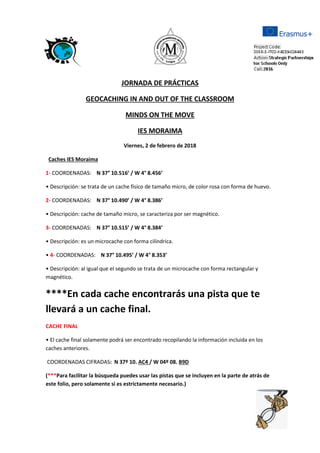 JORNADA DE PRÁCTICAS
GEOCACHING IN AND OUT OF THE CLASSROOM
MINDS ON THE MOVE
IES MORAIMA
Viernes, 2 de febrero de 2018
Caches IES Moraima
1- COORDENADAS: N 37° 10.516’ / W 4° 8.456’
• Descripción: se trata de un cache físico de tamaño micro, de color rosa con forma de huevo.
2- COORDENADAS: N 37° 10.490’ / W 4° 8.386’
• Descripción: cache de tamaño micro, se caracteriza por ser magnético.
3- COORDENADAS: N 37° 10.515’ / W 4° 8.384’
• Descripción: es un microcache con forma cilíndrica.
• 4- COORDENADAS: N 37° 10.495’ / W 4° 8.353’
• Descripción: al igual que el segundo se trata de un microcache con forma rectangular y
magnético.
****En cada cache encontrarás una pista que te
llevará a un cache final.
CACHE FINAL
• El cache final solamente podrá ser encontrado recopilando la información incluida en los
caches anteriores.
COORDENADAS CIFRADAS: N 37º 10. AC4 / W 04º 08. B9D
(***Para facilitar la búsqueda puedes usar las pistas que se incluyen en la parte de atrás de
este folio, pero solamente si es estrictamente necesario.)
 