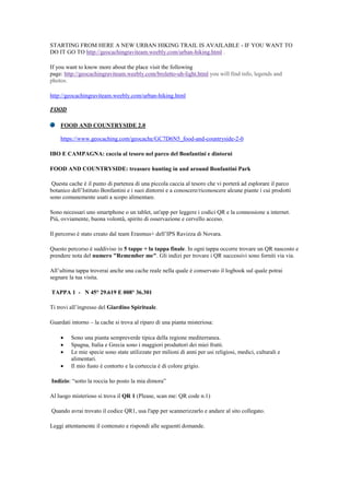 STARTING FROM HERE A NEW URBAN HIKING TRAIL IS AVAILABLE - IF YOU WANT TO
DO IT GO TO http://geocachingraviteam.weebly.com/urban-hiking.html .
If you want to know more about the place visit the following
page: http://geocachingraviteam.weebly.com/broletto-uh-light.html you will find info, legends and
photos.
http://geocachingraviteam.weebly.com/urban-hiking.html
FOOD
FOOD AND COUNTRYSIDE 2.0
https://www.geocaching.com/geocache/GC7D6N5_food-and-countryside-2-0
IBO E CAMPAGNA: caccia al tesoro nel parco del Bonfantini e dintorni
FOOD AND COUNTRYSIDE: treasure hunting in and around Bonfantini Park
Questa cache è il punto di partenza di una piccola caccia al tesoro che vi porterà ad esplorare il parco
botanico dell‟Istituto Bonfantini e i suoi dintorni e a conoscere/riconoscere alcune piante i cui prodotti
sono comunemente usati a scopo alimentare.
Sono necessari uno smartphone o un tablet, un'app per leggere i codici QR e la connessione a internet.
Più, ovviamente, buona volontà, spirito di osservazione e cervello acceso.
Il percorso è stato creato dal team Erasmus+ dell‟IPS Ravizza di Novara.
Questo percorso è suddiviso in 5 tappe + la tappa finale. In ogni tappa occorre trovare un QR nascosto e
prendere nota del numero "Remember me". Gli indizi per trovare i QR successivi sono forniti via via.
All‟ultima tappa troverai anche una cache reale nella quale è conservato il logbook sul quale potrai
segnare la tua visita.
TAPPA 1 - N 45° 29.619 E 008° 36.301
Ti trovi all‟ingresso del Giardino Spirituale.
Guardati intorno – la cache si trova al riparo di una pianta misteriosa:
 Sono una pianta sempreverde tipica della regione mediterranea.
 Spagna, Italia e Grecia sono i maggiori produttori dei miei frutti.
 Le mie specie sono state utilizzate per milioni di anni per usi religiosi, medici, culturali e
alimentari.
 Il mio fusto è contorto e la corteccia è di colore grigio.
Indizio: “sotto la roccia ho posto la mia dimora”
Al luogo misterioso si trova il QR 1 (Please, scan me: QR code n.1)
Quando avrai trovato il codice QR1, usa l'app per scannerizzarlo e andare al sito collegato.
Leggi attentamente il contenuto e rispondi alle seguenti domande.
 