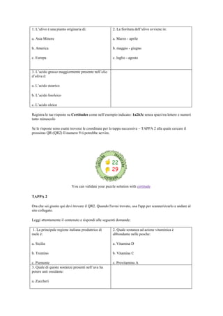 1. L‟ulivo è una pianta originaria di:
a. Asia Minore
b. America
c. Europa
2. La fioritura dell‟ulivo avviene in:
a. Marzo - aprile
b. maggio - giugno
c. luglio - agosto
3. L‟acido grasso maggiormente presente nell‟olio
d‟oliva è:
a. L‟acido stearico
b. L‟acido linoleico
c. L‟acido oleico
Registra le tue risposte su Certitudes come nell‟esempio indicato: 1a2b3c senza spazi tra lettere e numeri
tutto minuscolo
Se le risposte sono esatte troverai le coordinate per la tappa successiva – TAPPA 2 alla quale cercare il
prossimo QR (QR2) Il numero 9 ti potrebbe servire.
You can validate your puzzle solution with certitude.
TAPPA 2
Ora che sei giunto qui devi trovare il QR2. Quando l'avrai trovato, usa l'app per scannerizzarlo e andare al
sito collegato.
Leggi attentamente il contenuto e rispondi alle seguenti domande:
1. La principale regione italiana produttrice di
mele è:
a. Sicilia
b. Trentino
c. Piemonte
2. Quale sostanza ad azione vitaminica è
abbondante nelle pesche:
a. Vitamina D
b. Vitamina C
c. Provitamina A
3. Quale di queste sostanze presenti nell‟uva ha
potere anti ossidante:
a. Zuccheri
 