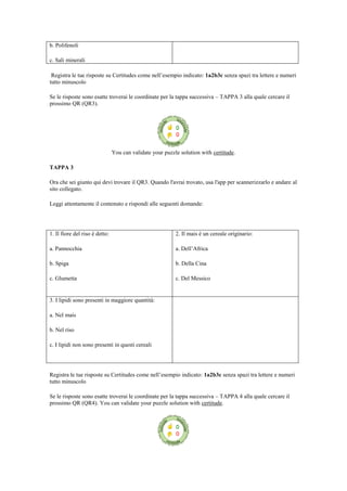 b. Polifenoli
c. Sali minerali
Registra le tue risposte su Certitudes come nell‟esempio indicato: 1a2b3c senza spazi tra lettere e numeri
tutto minuscolo
Se le risposte sono esatte troverai le coordinate per la tappa successiva – TAPPA 3 alla quale cercare il
prossimo QR (QR3).
You can validate your puzzle solution with certitude.
TAPPA 3
Ora che sei giunto qui devi trovare il QR3. Quando l'avrai trovato, usa l'app per scannerizzarlo e andare al
sito collegato.
Leggi attentamente il contenuto e rispondi alle seguenti domande:
1. Il fiore del riso è detto:
a. Pannocchia
b. Spiga
c. Glumetta
2. Il mais è un cereale originario:
a. Dell‟Africa
b. Della Cina
c. Del Messico
3. I lipidi sono presenti in maggiore quantità:
a. Nel mais
b. Nel riso
c. I lipidi non sono presenti in questi cereali
Registra le tue risposte su Certitudes come nell‟esempio indicato: 1a2b3c senza spazi tra lettere e numeri
tutto minuscolo
Se le risposte sono esatte troverai le coordinate per la tappa successiva – TAPPA 4 alla quale cercare il
prossimo QR (QR4). You can validate your puzzle solution with certitude.
 
