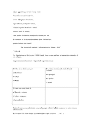 indizio aggiuntivo per trovare il luogo esatto:
“ora sui tuoi passi tornare dovrai,
le terre di brughiera attraverserai,
segui la freccia per il querco-ulmeto,
vai verso la pianta che decora il Natale,
sulla sua destra mi troverai,
come Adamo ed Eva delle mie foglie un costume puoi fare.
Se veramente mi hai individuato un buon riposo ti sei meritato,
guardati intorno: dove ti siedi?
Due sempreverdi guardiani ti indicheranno dove riposare i piedi!”
TAPPA 4
Ora che sei giunto qui devi trovare il QR4. Quando l'avrai trovato, usa l'app per scannerizzarlo e andare al
sito collegato.
Leggi attentamente il contenuto e rispondi alle seguenti domande:
1. Il fico era un albero sacro per:
a. I Babilonesi
b. I Maya
c. I Greci
2. La forma maschile della pianta di fico è
chiamata:
a. Caprifoglio
b. Caprifico
c. Siconio
3. I fichi sono molto ricchi di:
a. Magnesio e potassio
b. Sodio e manganese
c. Ferro e fosforo
Registra le tue risposte su Certitudes come nell‟esempio indicato: 1a2b3c senza spazi tra lettere e numeri
tutto minuscolo
Se le risposte sono esatte troverai le coordinate per la tappa successiva – TAPPA 5.
 