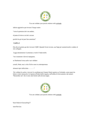 You can validate your puzzle solution with certitude.
indizio aggiuntivo per trovare il luogo esatto:
“verso la partenza devi ora andare,
al punto di ritrovo mi devi cercare
perché da qui mi puoi ben ammirare"
TAPPA 5
Ora che sei giunto qui devi trovare il QR5. Quando l'avrai trovato, usa l'app per scannerizzarlo e andare al
sito collegato.
Leggi attentamente il contenuto e risolvi l‟indovinello:
“ora veramente ti dovrai impegnare,
se finalmente la tua cache vuoi validare:
cereali, frutta, noci e olio d‟oliva sono in contemporanea
alimenti tipici della dieta ………. “
Per validare la cache e ricevere le coordinate per il punto finale registra su Certitudes, senza spazi tra
lettere e tutto minuscolo, la risposta all'indovinello seguita, nell'ordine di ritrovamento, dai numeri
"Remember me" che ti sono stati forniti nelle diverse tappe.
You can validate your puzzle solution with certitude.
buon finale di Geocaching!!!
team Ravizza
 