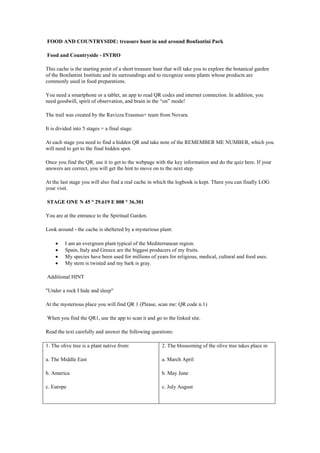 FOOD AND COUNTRYSIDE: treasure hunt in and around Bonfantini Park
Food and Countryside - INTRO
This cache is the starting point of a short treasure hunt that will take you to explore the botanical garden
of the Bonfantini Institute and its surroundings and to recognize some plants whose products are
commonly used in food preparations.
You need a smartphone or a tablet, an app to read QR codes and internet connection. In addition, you
need goodwill, spirit of observation, and brain in the “on” mode!
The trail was created by the Ravizza Erasmus+ team from Novara.
It is divided into 5 stages + a final stage.
At each stage you need to find a hidden QR and take note of the REMEMBER ME NUMBER, which you
will need to get to the final hidden spot.
Once you find the QR, use it to get to the webpage with the key information and do the quiz here. If your
answers are correct, you will get the hint to move on to the next step.
At the last stage you will also find a real cache in which the logbook is kept. There you can finally LOG
your visit.
STAGE ONE N 45 ° 29.619 E 008 ° 36.301
You are at the entrance to the Spiritual Garden.
Look around - the cache is sheltered by a mysterious plant:
 I am an evergreen plant typical of the Mediterranean region.
 Spain, Italy and Greece are the biggest producers of my fruits.
 My species have been used for millions of years for religious, medical, cultural and food uses.
 My stem is twisted and my bark is gray.
Additional HINT
"Under a rock I hide and sleep"
At the mysterious place you will find QR 1 (Please, scan me: QR code n.1)
When you find the QR1, use the app to scan it and go to the linked site.
Read the text carefully and answer the following questions:
1. The olive tree is a plant native from:
a. The Middle East
b. America
c. Europe
2. The blossoming of the olive tree takes place in
a. March April
b. May June
c. July August
 