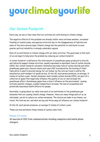 Our Carbon Footprint
Every day, we see or hear news that our activites are contributing to climate change.

The negative effects of this problem are already visible: more extreme weather, increased
flooding of coastal zones, and species extinction due to the disappearance of habitats are
some of the more obvious signs. Climate change has the potential to contribute to even
greater political instability in already vulnerable regions.

Each of us contributes to climate change with our daily activities. The good news is that each
of us can begin to help solve the problem by reducing our carbon footprint.

A carbon footprint is defined as the total amount of greenhouse gases produced to directly
and indirectly support human activities, usually expressed in equivalent tons of carbon dioxide
(CO2). Our carbon footprint calculator estimates how many tons of carbon dioxide and other
greenhouse gases your choices create each year.CO2 is produced by the burning of fossil
fuels which is used to provide energy for our homes, by the cars we travel in and by the
manufacture and transport of goods we buy. In the UK, each person produces, on average, 11
tonnes of carbon a year. Carbon emissions, most notably carbon dioxide (CO2), are part of a
collection of gases that negatively influence the quality of our air and increase the
greenhouse effect. Greenhouse gases have a direct influence on the environment, causing
extreme weather changes, a global temperature increase, the loss of ecosystems and
potentially hazardous health effects for people.

Inevitably, in going about our daily lives each of us contributes to the greenhouse gas
emissions that are causing climate change. However, there are many things each of us, as
individuals, can do to reduce our carbon emissions. The choices we make in our homes, our
travel, the food we eat, and what we buy and throw away all influence our carbon footprint .

In the UK, each person produces, on average 11 tonnes of carbon a year.

These are how and where these tonnes of carbon come from:


Phones: 0.1 tonnes
All sources of CO2 from communications including computers and mobile phone
chargers.




Our carbon footprint                                                                           1
 