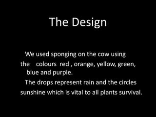 The Design
We used sponging on the cow using
the colours red , orange, yellow, green,
blue and purple.
The drops represent rain and the circles
sunshine which is vital to all plants survival.
 