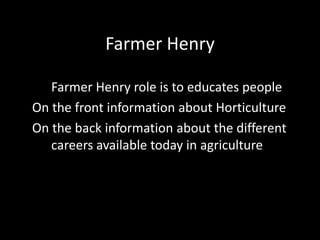 Farmer Henry
Farmer Henry role is to educates people
On the front information about Horticulture
On the back information about the different
careers available today in agriculture
 
