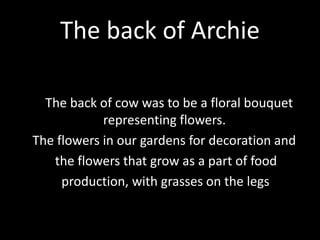 The back of Archie
The back of cow was to be a floral bouquet
representing flowers.
The flowers in our gardens for decoration and
the flowers that grow as a part of food
production, with grasses on the legs
 