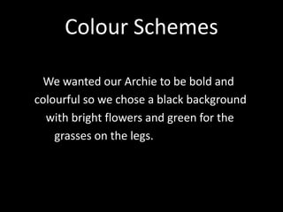 Colour Schemes
We wanted our Archie to be bold and
colourful so we chose a black background
with bright flowers and green for the
grasses on the legs.
 