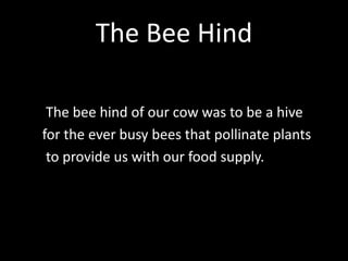 The Bee Hind
The bee hind of our cow was to be a hive
for the ever busy bees that pollinate plants
to provide us with our food supply.
 