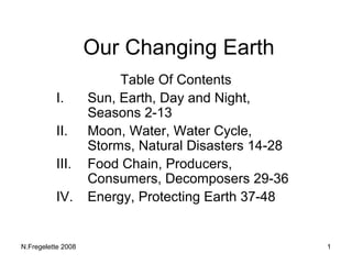 Our Changing Earth
                         Table Of Contents
          I.        Sun, Earth, Day and Night,
                    Seasons 2-13
          II.       Moon, Water, Water Cycle,
                    Storms, Natural Disasters 14-28
          III.      Food Chain, Producers,
                    Consumers, Decomposers 29-36
          IV.       Energy, Protecting Earth 37-48


N.Fregelette 2008                                     1
 