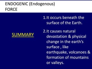 SUMMARY
ENDOGENIC (Endogenous)
FORCE
1.It occurs beneath the
surface of the Earth.
2.It causes natural
devastation & physi...