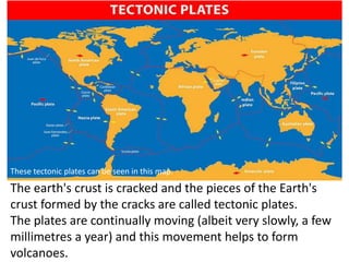 The earth's crust is cracked and the pieces of the Earth's
crust formed by the cracks are called tectonic plates.
The plat...