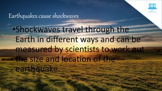 Earthquakes cause shockwaves
•Shockwaves travel through the
Earth in different ways and can be
measured by scientists to work out
the size and location of the
earthquake.
 