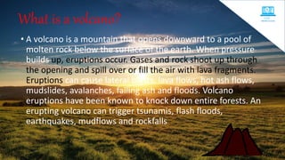 What is a volcano?
• A volcano is a mountain that opens downward to a pool of
molten rock below the surface of the earth. When pressure
builds up, eruptions occur. Gases and rock shoot up through
the opening and spill over or fill the air with lava fragments.
Eruptions can cause lateral blasts, lava flows, hot ash flows,
mudslides, avalanches, falling ash and floods. Volcano
eruptions have been known to knock down entire forests. An
erupting volcano can trigger tsunamis, flash floods,
earthquakes, mudflows and rockfalls
 