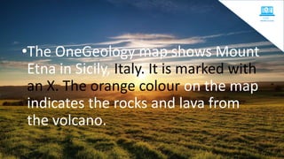 •The OneGeology map shows Mount
Etna in Sicily, Italy. It is marked with
an X. The orange colour on the map
indicates the rocks and lava from
the volcano.
 