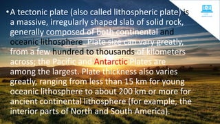 •A tectonic plate (also called lithospheric plate) is
a massive, irregularly shaped slab of solid rock,
generally composed of both continental and
oceanic lithosphere. Plate size can vary greatly,
from a few hundred to thousands of kilometers
across; the Pacific and Antarctic Plates are
among the largest. Plate thickness also varies
greatly, ranging from less than 15 km for young
oceanic lithosphere to about 200 km or more for
ancient continental lithosphere (for example, the
interior parts of North and South America).
 