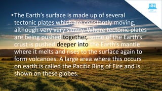 •The Earth’s surface is made up of several
tectonic plates which are constantly moving,
although very very slowly. Where tectonic plates
are being pushed together, some of the Earth’s
crust is pushed deeper into the Earth’s mantle
where it melts and rises to the surface again to
form volcanoes. A large area where this occurs
on earth is called the Pacific Ring of Fire and is
shown on these globes.
 