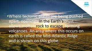 •Where tectonic plates are being pushed
apart, openings in the Earth’s crust
allows molten rock to escape, forming
volcanoes. An area where this occurs on
earth is called the Mid-Atlantic Ridge
and is shown on this globe.
 