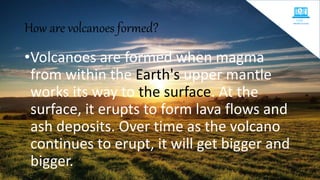 How are volcanoes formed?
•Volcanoes are formed when magma
from within the Earth's upper mantle
works its way to the surface. At the
surface, it erupts to form lava flows and
ash deposits. Over time as the volcano
continues to erupt, it will get bigger and
bigger.
 