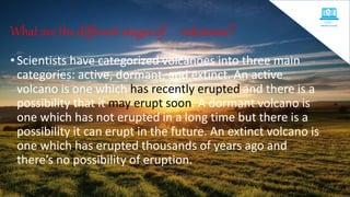 What are the different stages of volcanoes?
•Scientists have categorized volcanoes into three main
categories: active, dormant, and extinct. An active
volcano is one which has recently erupted and there is a
possibility that it may erupt soon. A dormant volcano is
one which has not erupted in a long time but there is a
possibility it can erupt in the future. An extinct volcano is
one which has erupted thousands of years ago and
there’s no possibility of eruption.
 