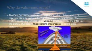 Why do volcanoes erupt?
• The Earth's crust is made up of huge slabs called plates, which fit
together like a jigsaw puzzle. These plates sometimes move. The
friction causes earthquakes and volcanic eruptions near the edges of
the plates. The theory that explains this process is called plate
tectonics.
 