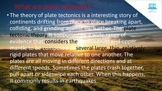 What are plate tectonics?
•The theory of plate tectonics is a interesting story of
continents drifting from place to place breaking apart,
colliding, and grinding against each other. The plate
tectonic theory is supported by a wide range of
evidence that considers the earth's crust and upper
mantle to be composed of several large, thin, relatively
rigid plates that move relative to one another. The
plates are all moving in different directions and at
different speeds. Sometimes the plates crash together,
pull apart or sideswipe each other. When this happens,
it commonly results in earthquakes.
 