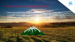 How many volcanoes are there?
• There are more than 1500 active volcanoes on the Earth. We
currently know of 80 or more which are under the oceans. Active
volcanoes in the U.S. are found mainly in Hawaii, Alaska, California,
Oregon and Washington.
 