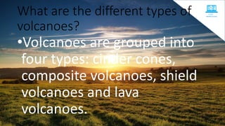What are the different types of
volcanoes?
•Volcanoes are grouped into
four types: cinder cones,
composite volcanoes, shield
volcanoes and lava
volcanoes.
 