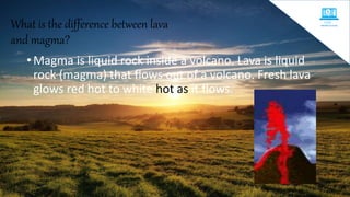 What is the difference between lava
and magma?
• Magma is liquid rock inside a volcano. Lava is liquid
rock (magma) that flows out of a volcano. Fresh lava
glows red hot to white hot as it flows.
 