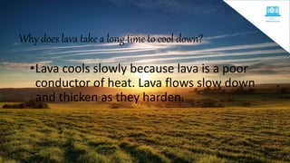 Why does lava take a long time to cool down?
•Lava cools slowly because lava is a poor
conductor of heat. Lava flows slow down
and thicken as they harden.
 