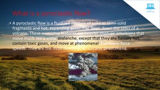 What is a pyroclastic flow?
• A pyroclastic flow is a fluidized mixture of solid to semi-solid
fragments and hot, expanding gases that flows down the sides of a
volcano. These awesome features are heavier-than-air emulsions that
move much like a snow avalanche, except that they are fiercely hot,
contain toxic gases, and move at phenomenal, hurricane-force
speeds. They are the most deadly of all volcanic phenomena.
 