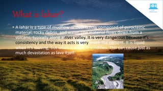 What is lahar?
• A lahar is a type of mudflow or debris flow composed of pyroclastic
material, rocky debris, and water. The material flows down from a
volcano, typically along a river valley. It is very dangerous because it's
consistency and the way it acts is very much like cement. It is liquid
when it's moving, but when it stops, it solidifies. This can cause just as
much devastation as lava itself.
 