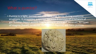 What is pumice?
• Pumice is a light, porous volcanic rock that forms during explosive
eruptions. It resembles a sponge because it consists of a network of
gas bubbles frozen amidst fragile volcanic glass and minerals. All types
of magma (basalt, andesite, dacite, and rhyolite) will form pumice
 