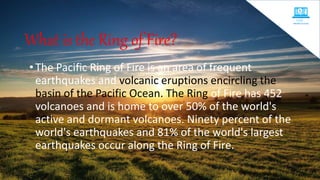 What is the Ring of Fire?
•The Pacific Ring of Fire is an area of frequent
earthquakes and volcanic eruptions encircling the
basin of the Pacific Ocean. The Ring of Fire has 452
volcanoes and is home to over 50% of the world's
active and dormant volcanoes. Ninety percent of the
world's earthquakes and 81% of the world's largest
earthquakes occur along the Ring of Fire.
 