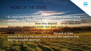 WORK OF THE RIVER
• As rivers flow from highland to lowland they perform three
important jobs, they erode, they transport the material that
they have eroded and then they deposit it. small rivers flow
down steep slopes and erode river beds vertically
downwards. Larger rivers flow down gentle slopes and erode
banks laterally. Larger rivers reaching the end of their
journey flow over flat plains and deposit the material that
they had eroded upstream.
 