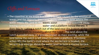 • The coastline as we know it is itself a feature caused by the erosion of
waves and the deposits they carry. Rocky cliffs may form where the
water meets the land as the waves scour parts of the coastline away,
leaving a vertical face above water and a platform below the sea. It
does this by cutting a notch out of the land near the bottom of the
cliff, which leads to instability above the notch. The land above the
notch is eroded away in a process known as mass wasting, while the
land below the notch is left intact to create a platform. If tectonic
action lifts the Earth's crust where the sea terrace is located, the
terrace may emerge above the water level to form a marine terrace.
Cliffs and Terraces
 