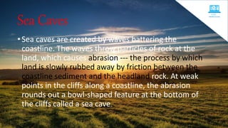 Sea Caves
• Sea caves are created by waves battering the
coastline. The waves throw particles of rock at the
land, which causes abrasion --- the process by which
land is slowly rubbed away by friction between the
coastline sediment and the headland rock. At weak
points in the cliffs along a coastline, the abrasion
rounds out a bowl-shaped feature at the bottom of
the cliffs called a sea cave.
 
