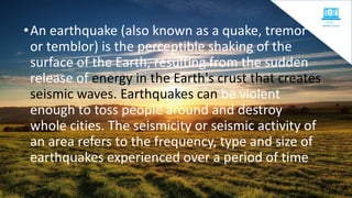 •An earthquake (also known as a quake, tremor
or temblor) is the perceptible shaking of the
surface of the Earth, resulting from the sudden
release of energy in the Earth's crust that creates
seismic waves. Earthquakes can be violent
enough to toss people around and destroy
whole cities. The seismicity or seismic activity of
an area refers to the frequency, type and size of
earthquakes experienced over a period of time.
 