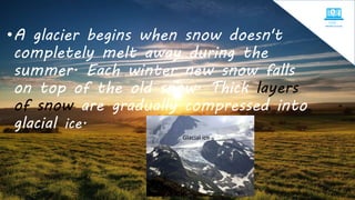 •A glacier begins when snow doesn't
completely melt away during the
summer. Each winter new snow falls
on top of the old snow. Thick layers
of snow are gradually compressed into
glacial ice.
Glacial ice
 