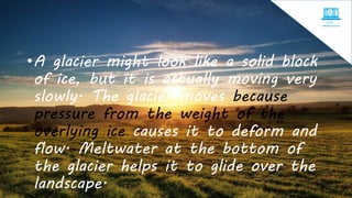 •A glacier might look like a solid block
of ice, but it is actually moving very
slowly. The glacier moves because
pressure from the weight of the
overlying ice causes it to deform and
flow. Meltwater at the bottom of
the glacier helps it to glide over the
landscape.
 