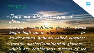 TYPES
•There are different types of
glaciers:
•Gordon glacierAlpine glaciers, which
begin high up in the mountains in
bowl-shaped hollows called cirques.
•Gordon glacierContinental glaciers,
which are continuous masses of ice
 