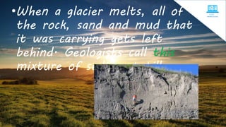 •When a glacier melts, all of
the rock, sand and mud that
it was carrying gets left
behind. Geologists call this
mixture of sediment till.
 