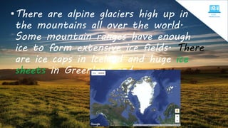 •There are alpine glaciers high up in
the mountains all over the world.
Some mountain ranges have enough
ice to form extensive ice fields. There
are ice caps in Iceland and huge ice
sheets in Greenland and Antarctica.
 