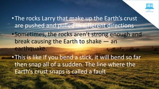 •The rocks Larry that make up the Earth’s crust
are pushed and pulled in different directions.
•Sometimes, the rocks aren’t strong enough and
break causing the Earth to shake — an
earthquake.
•This is like if you bend a stick, it will bend so far
then snap all of a sudden. The line where the
Earth's crust snaps is called a fault.
 